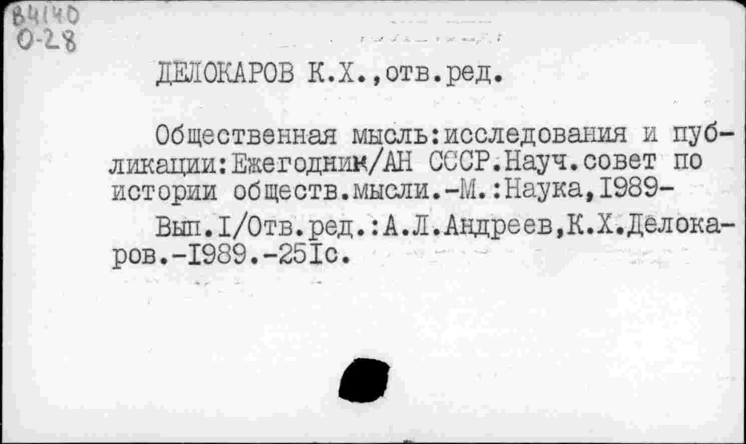 ﻿ДЕЛОКАРОВ К.Х. ,отв.ред.
Общественная мысль:исследования и публикации: Ежегодник/АН СССР.Науч.совет по истории об ществ. мысли.-М.:Наука,1989-
Вып.1/0тв.ред.: А.Л.Андреев,К.Х.Дел ока-ров.-1989.-251с.